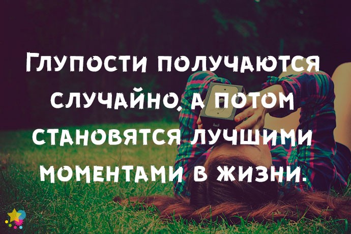 Глупости получаются случайно, а потом становятся лучшими моментами в жизни.